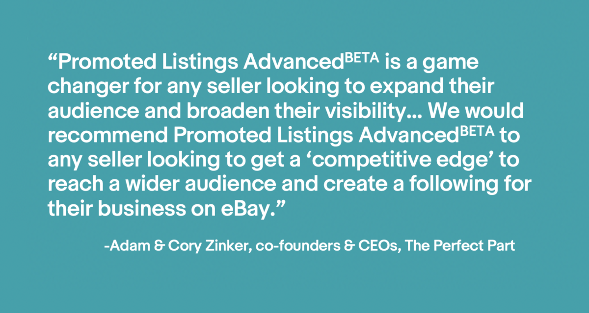 Image of a quote that says "Promoted Listings Advanced BETA is a game changer for any seller looking to expand their audience and broaden their visibility... We would recommend Promoted Listings Advanced BETA to any seller looking to get a 'competitive edge' to reach a wider audience and create a following for their business on eBay." - Adam & Cory Zinker, co-founders & CEOs, The Perfect Part